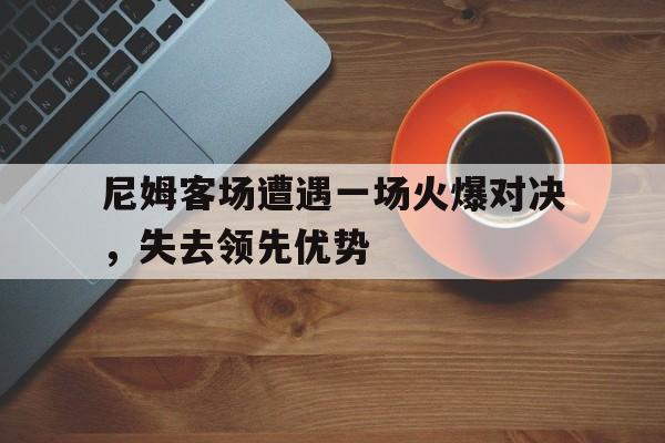 爱游戏体育官网-尼姆客场遭遇一场火爆对决，失去领先优势