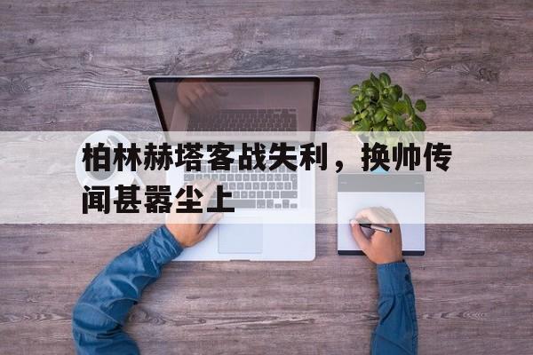 爱游戏入口-柏林赫塔客战失利，换帅传闻甚嚣尘上的简单介绍