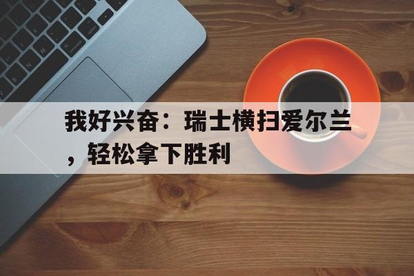 爱游戏中国官网-包含我好兴奋：瑞士横扫爱尔兰，轻松拿下胜利的词条